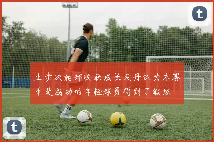 止步次轮却收获成长麦丹认为本赛季是成功的年轻球员得到了锻炼