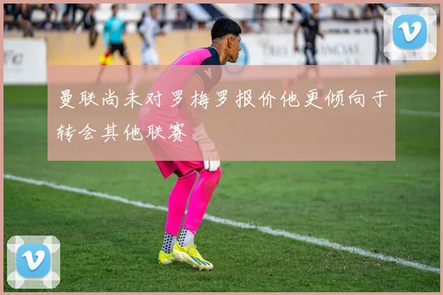 曼联尚未对罗梅罗报价他更倾向于转会其他联赛