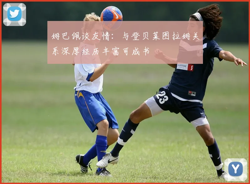 姆巴佩谈友情：与登贝莱图拉姆关系深厚经历丰富可成书