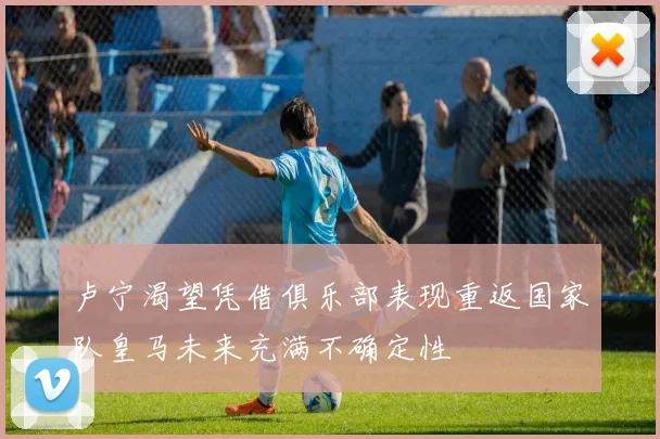 卢宁渴望凭借俱乐部表现重返国家队皇马未来充满不确定性