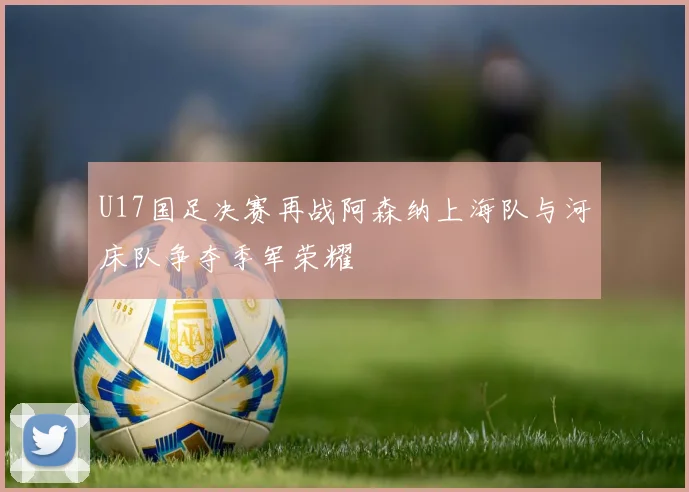 U17国足决赛再战阿森纳上海队与河床队争夺季军荣耀