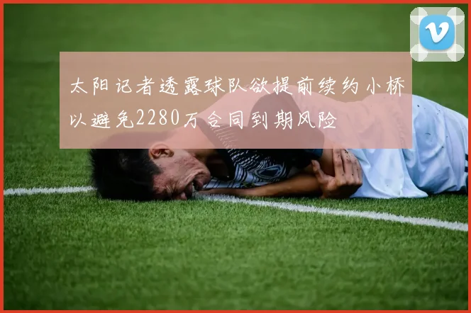 太阳记者透露球队欲提前续约小桥以避免2280万合同到期风险