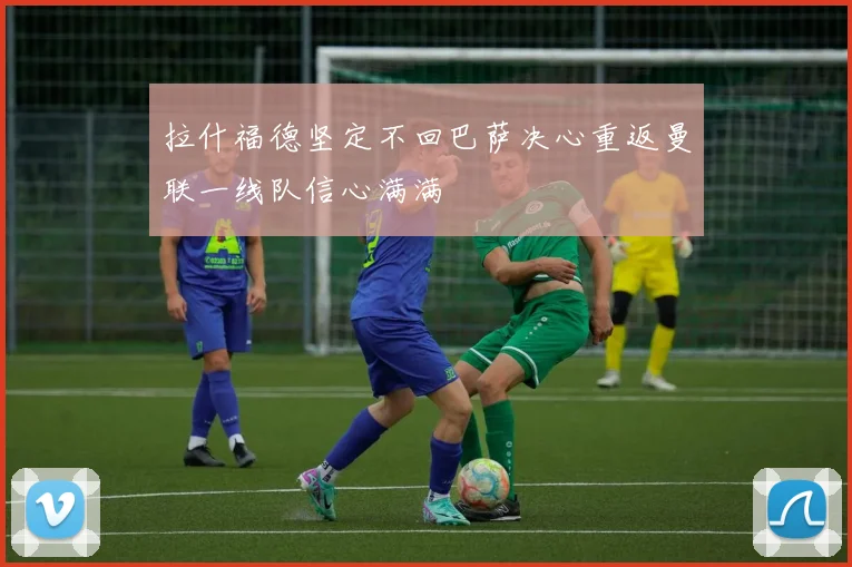 拉什福德坚定不回巴萨决心重返曼联一线队信心满满