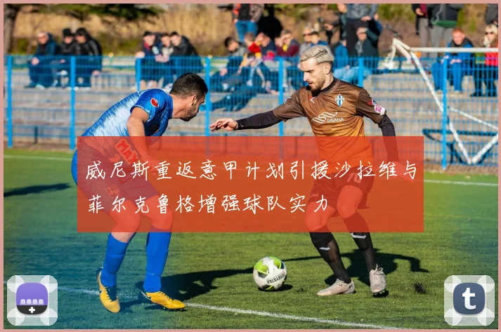 威尼斯重返意甲计划引援沙拉维与菲尔克鲁格增强球队实力