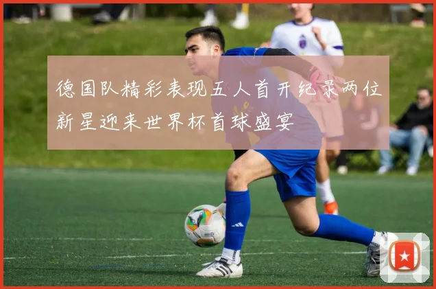德国队精彩表现五人首开纪录两位新星迎来世界杯首球盛宴
