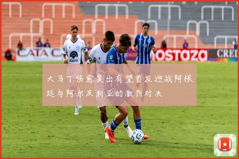 大马丁伤愈复出有望首发迎战阿根廷与阿尔及利亚的激烈对决