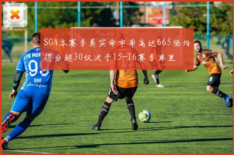 SGA本赛季真实命中率高达665场均得分超30仅次于15-16赛季库里
