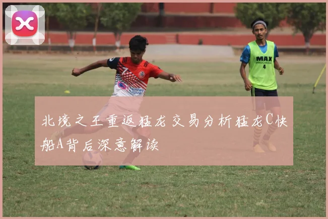 北境之王重返猛龙交易分析猛龙C快船A背后深意解读
