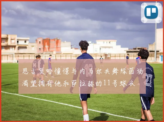 恩古莫哈憧憬与内马尔共舞绿茵场渴望拥有他和萨拉赫的11号球衣