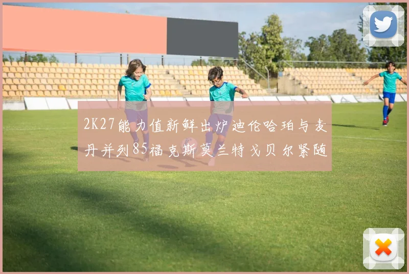 2K27能力值新鲜出炉迪伦哈珀与麦丹并列85福克斯莫兰特戈贝尔紧随其后84