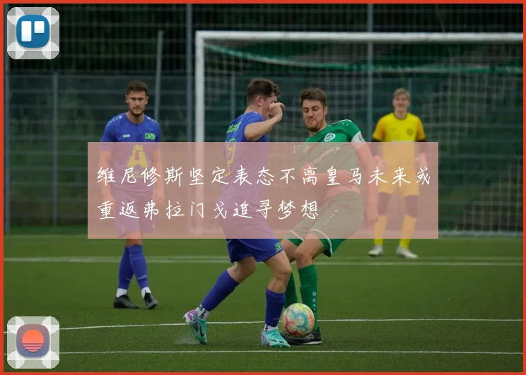 维尼修斯坚定表态不离皇马未来或重返弗拉门戈追寻梦想
