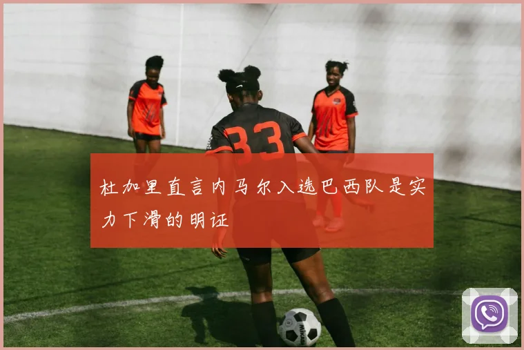 杜加里直言内马尔入选巴西队是实力下滑的明证