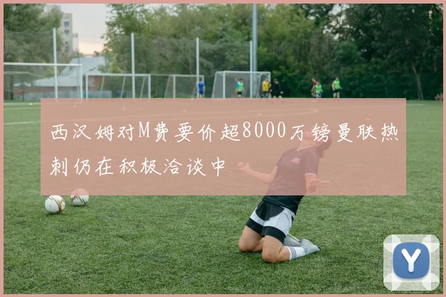 西汉姆对M费要价超8000万镑曼联热刺仍在积极洽谈中