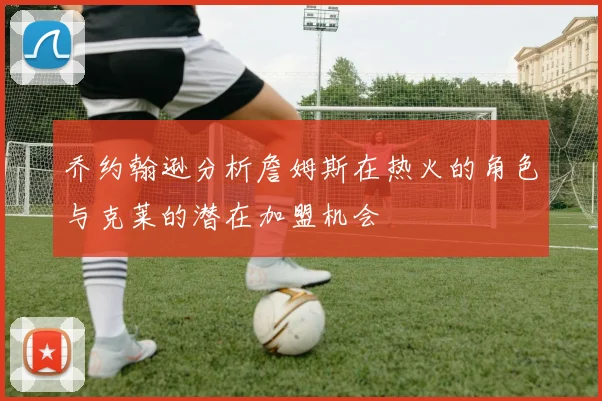 乔约翰逊分析詹姆斯在热火的角色与克莱的潜在加盟机会