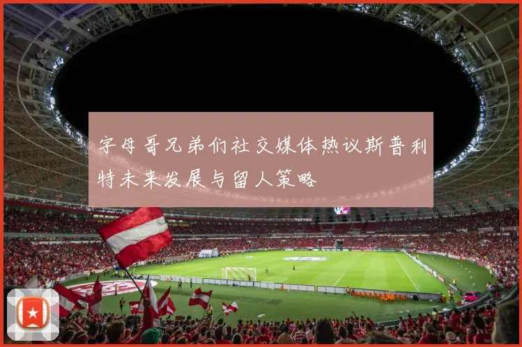 字母哥兄弟们社交媒体热议斯普利特未来发展与留人策略