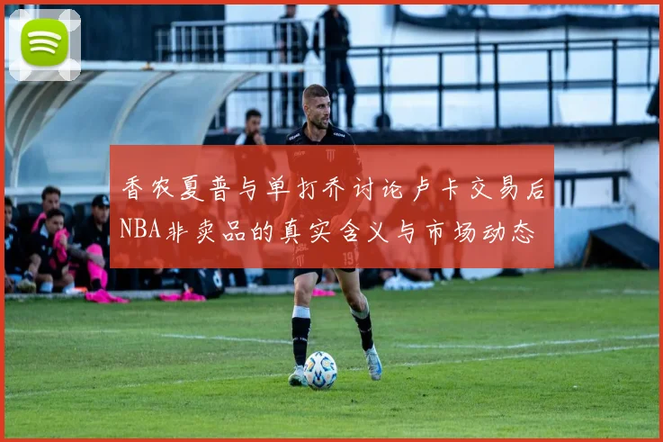 香农夏普与单打乔讨论卢卡交易后NBA非卖品的真实含义与市场动态