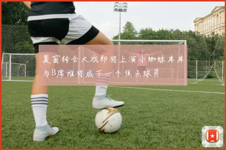 夏窗转会大戏即将上演小蜘蛛库库与B席谁将成下一个焦点球员