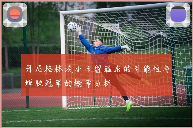 丹尼格林谈小卡留猛龙的可能性与蝉联冠军的概率分析