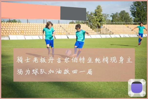 骑士老板丹吉尔伯特坐轮椅现身主场为球队加油扳回一局