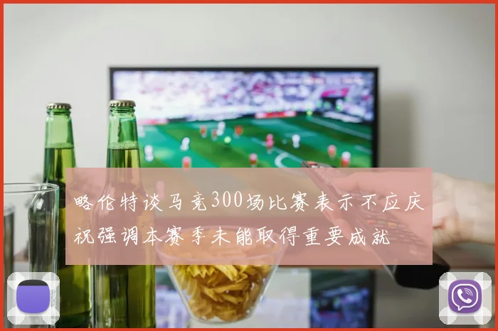 略伦特谈马竞300场比赛表示不应庆祝强调本赛季未能取得重要成就