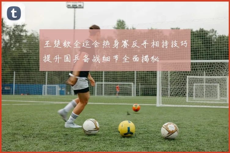 王楚钦全运会热身赛反手相持技巧提升国乒备战细节全面揭秘