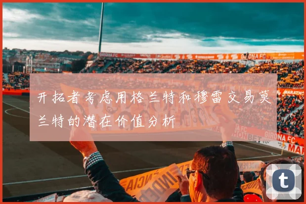 开拓者考虑用格兰特和穆雷交易莫兰特的潜在价值分析